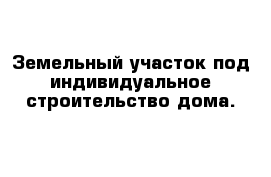 Земельный участок под индивидуальное строительство дома.